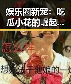 娱乐圈新宠：吃瓜小花的崛起与剧集热潮背后的秘密